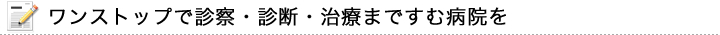 ワンストップで診察・診断・治療まですむ病院を